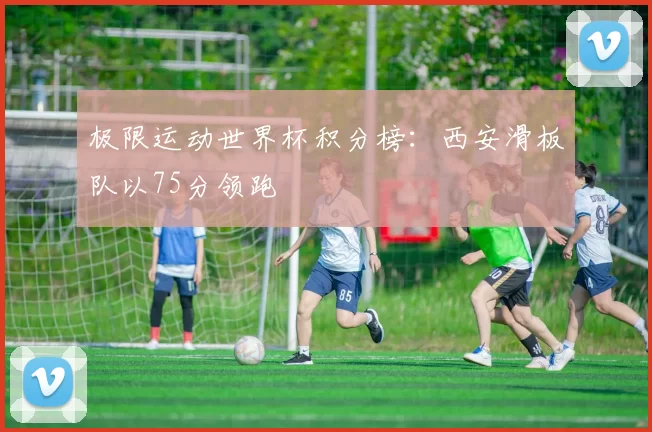 极限运动世界杯积分榜：西安滑板队以75分领跑