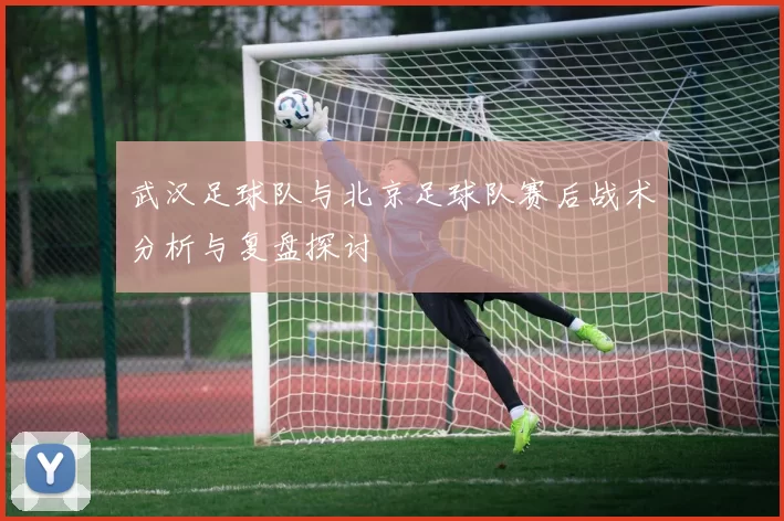武汉足球队与北京足球队赛后战术分析与复盘探讨