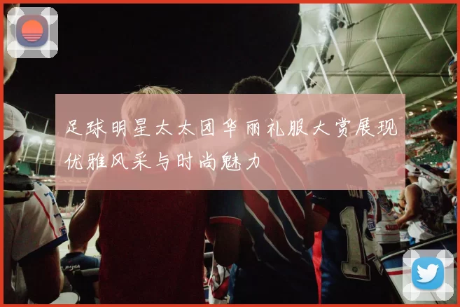 足球明星太太团华丽礼服大赏展现优雅风采与时尚魅力