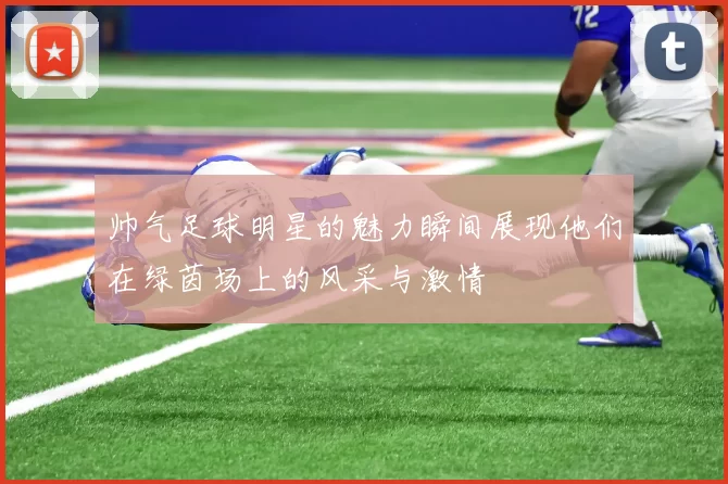 帅气足球明星的魅力瞬间展现他们在绿茵场上的风采与激情
