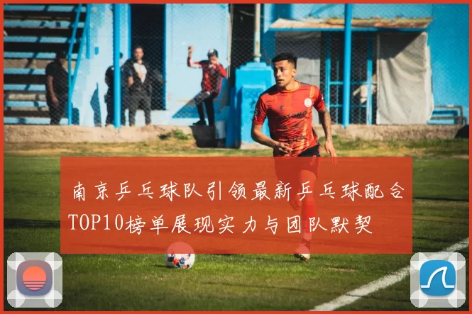 南京乒乓球队引领最新乒乓球配合TOP10榜单展现实力与团队默契