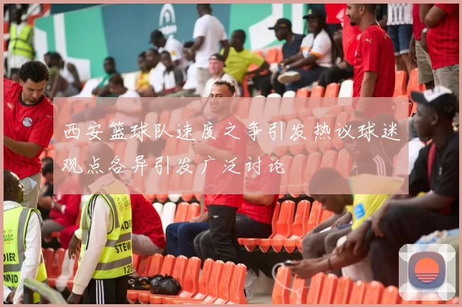 西安篮球队速度之争引发热议球迷观点各异引发广泛讨论